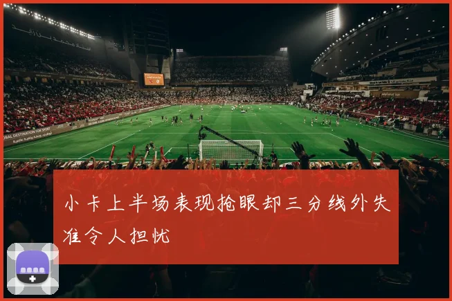 小卡上半场表现抢眼却三分线外失准令人担忧