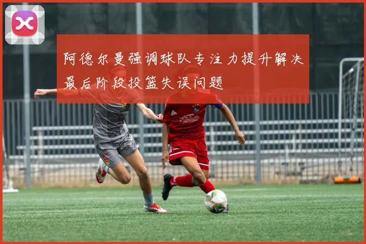 阿德尔曼强调球队专注力提升解决最后阶段投篮失误问题