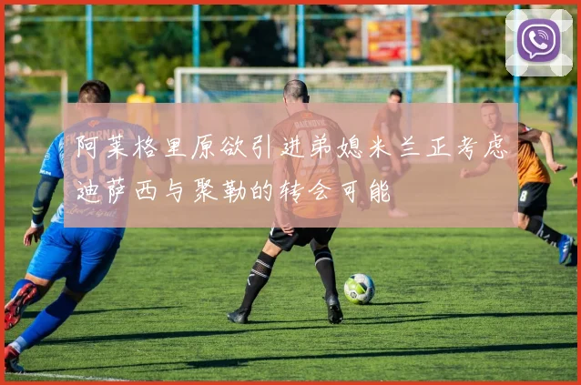 阿莱格里原欲引进弟媳米兰正考虑迪萨西与聚勒的转会可能