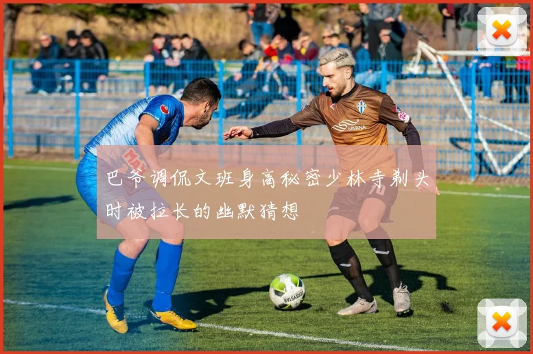 巴爷调侃文班身高秘密少林寺剃头时被拉长的幽默猜想