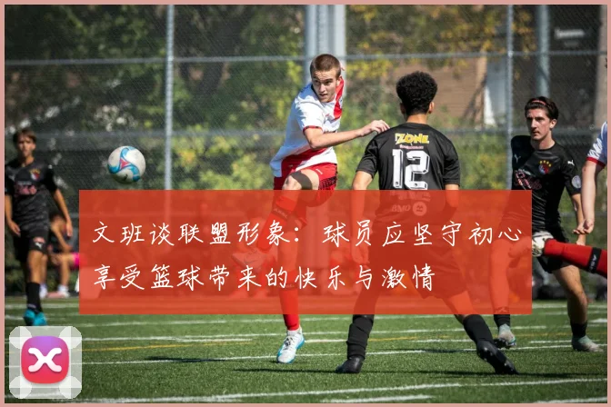 文班谈联盟形象：球员应坚守初心享受篮球带来的快乐与激情
