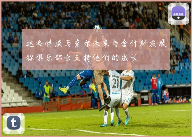达洛特谈马奎尔未来与舍什科发展称俱乐部会支持他们的成长