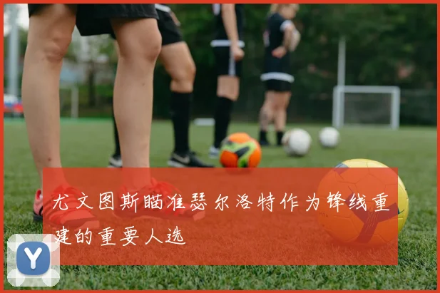 尤文图斯瞄准瑟尔洛特作为锋线重建的重要人选