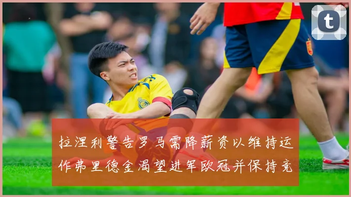 拉涅利警告罗马需降薪资以维持运作弗里德金渴望进军欧冠并保持竞争力