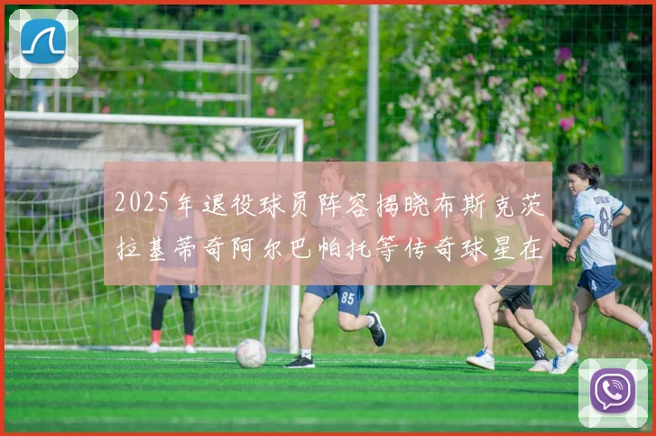 2025年退役球员阵容揭晓布斯克茨拉基蒂奇阿尔巴帕托等传奇球星在列