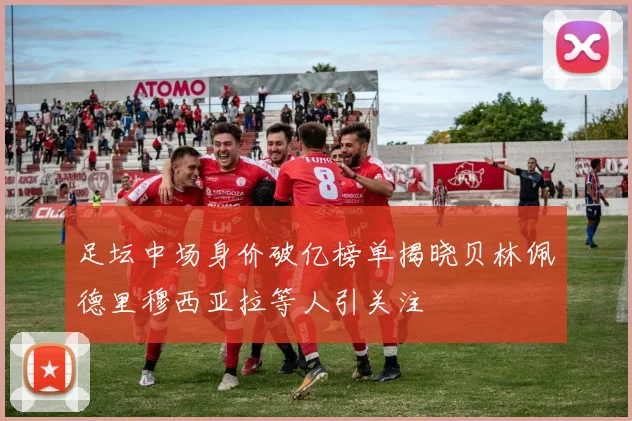 足坛中场身价破亿榜单揭晓贝林佩德里穆西亚拉等人引关注