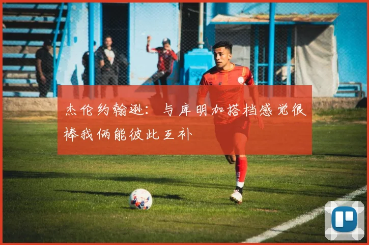 杰伦约翰逊：与库明加搭档感觉很棒我俩能彼此互补
