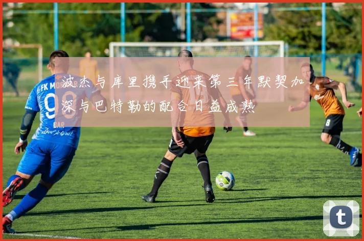 波杰与库里携手迎来第三年默契加深与巴特勒的配合日益成熟