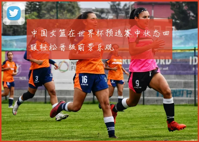 中国女篮在世界杯预选赛中状态回暖轻松晋级前景乐观