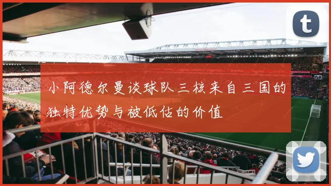 小阿德尔曼谈球队三核来自三国的独特优势与被低估的价值