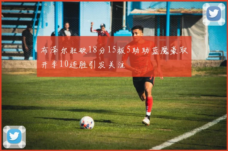 布泽尔狂砍18分15板5助助蓝魔豪取开季10连胜引发关注