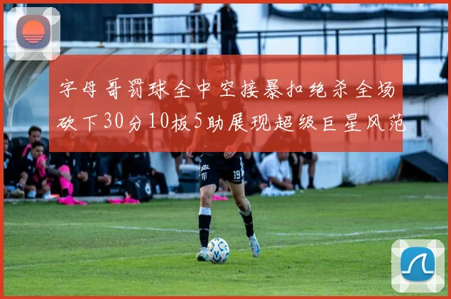 字母哥罚球全中空接暴扣绝杀全场砍下30分10板5助展现超级巨星风范