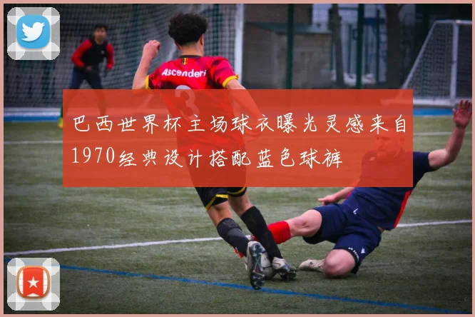 巴西世界杯主场球衣曝光灵感来自1970经典设计搭配蓝色球裤