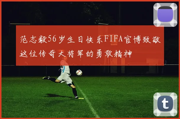 范志毅56岁生日快乐FIFA官博致敬这位传奇大将军的勇敢精神