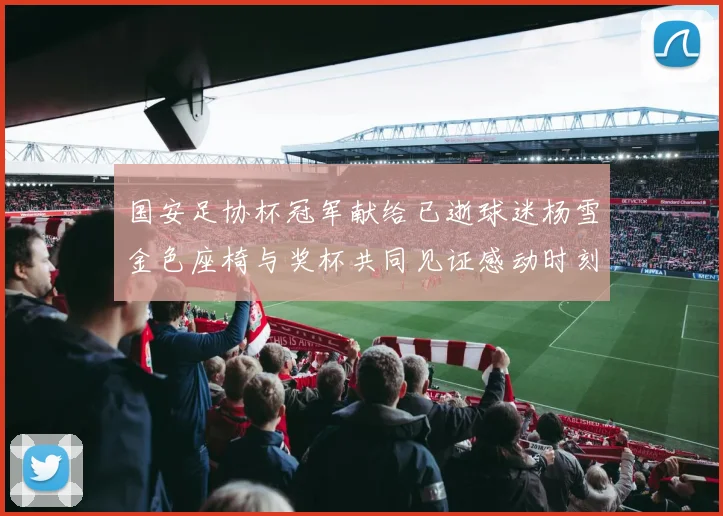 国安足协杯冠军献给已逝球迷杨雪金色座椅与奖杯共同见证感动时刻