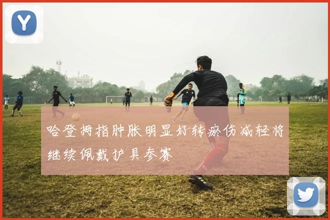哈登拇指肿胀明显好转瘀伤减轻将继续佩戴护具参赛