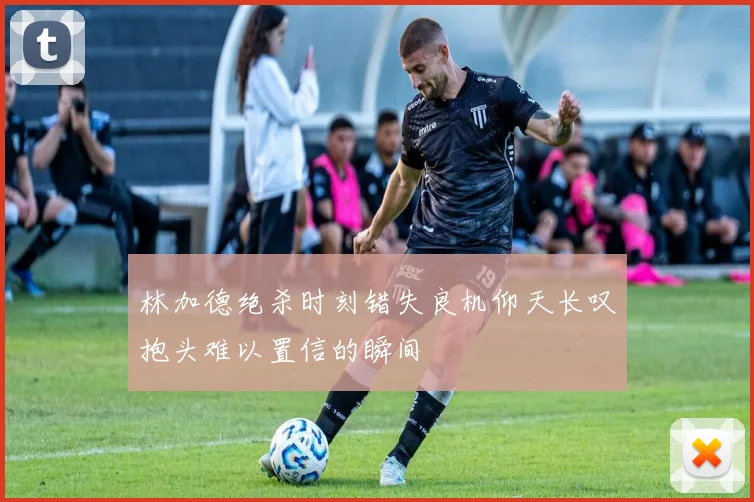 林加德绝杀时刻错失良机仰天长叹抱头难以置信的瞬间