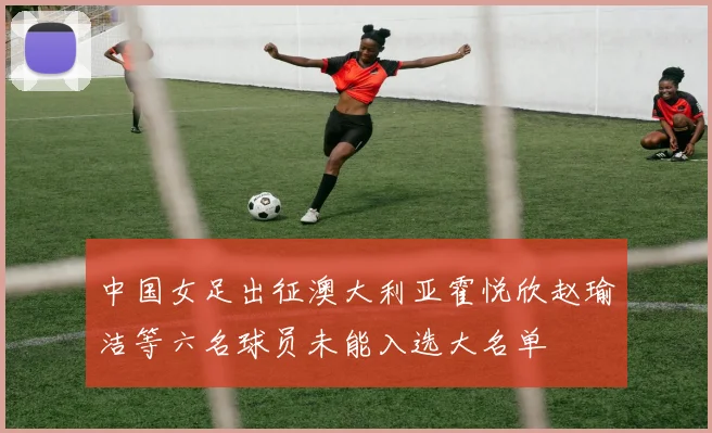 中国女足出征澳大利亚霍悦欣赵瑜洁等六名球员未能入选大名单