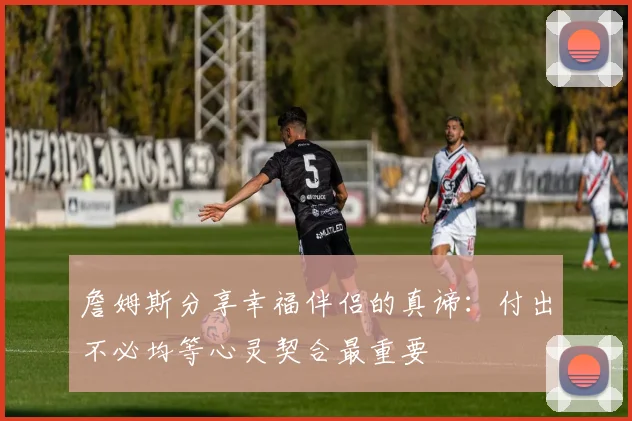 詹姆斯分享幸福伴侣的真谛：付出不必均等心灵契合最重要