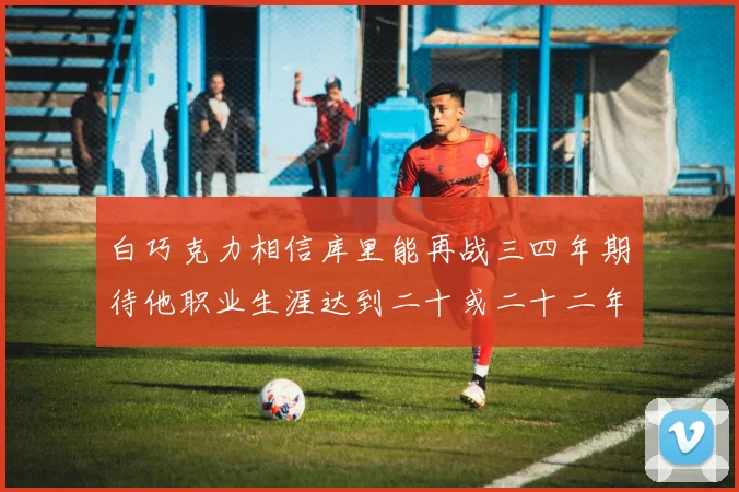 白巧克力相信库里能再战三四年期待他职业生涯达到二十或二十二年