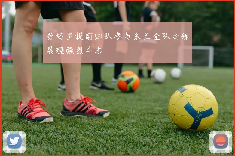 劳塔罗提前归队参与米兰全队合练展现强烈斗志