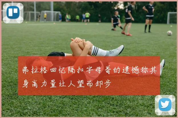 弗拉格回忆隔扣字母哥的遗憾称其身高力量让人望而却步