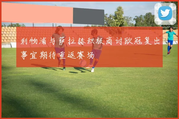 利物浦与萨拉赫积极商讨欧冠复出事宜期待重返赛场