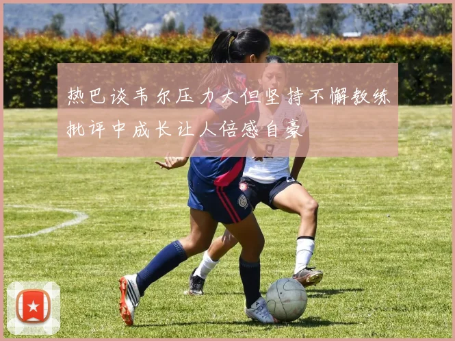 热巴谈韦尔压力大但坚持不懈教练批评中成长让人倍感自豪
