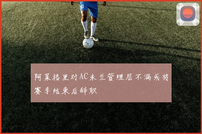 阿莱格里对AC米兰管理层不满或将赛季结束后辞职