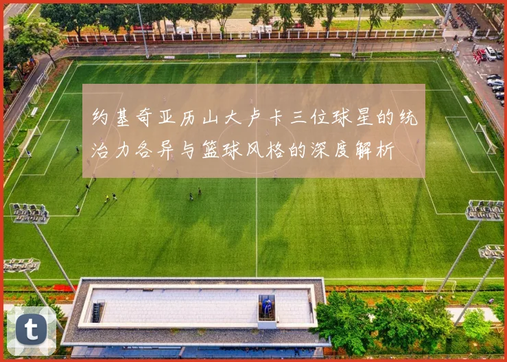 约基奇亚历山大卢卡三位球星的统治力各异与篮球风格的深度解析