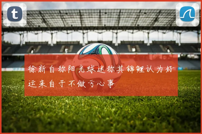 徐新自称阳光球迷称其锦鲤认为好运来自于不做亏心事