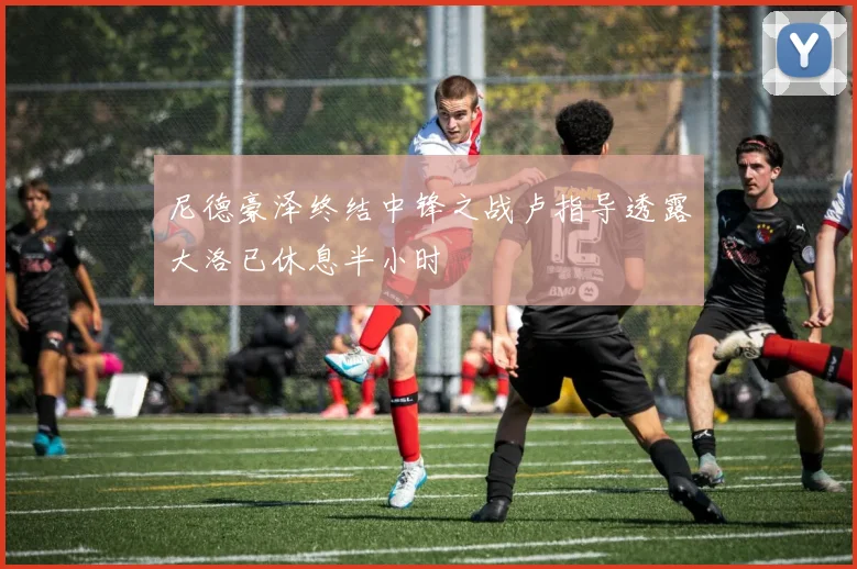 尼德豪泽终结中锋之战卢指导透露大洛已休息半小时