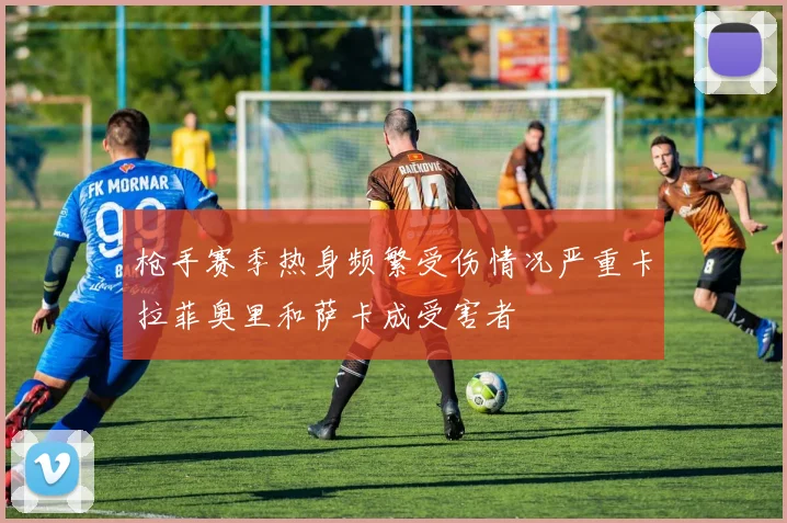 枪手赛季热身频繁受伤情况严重卡拉菲奥里和萨卡成受害者