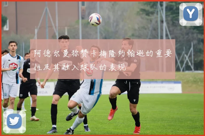 阿德尔曼称赞卡梅隆约翰逊的重要性及其融入球队的表现
