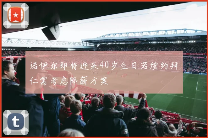诺伊尔即将迎来40岁生日若续约拜仁需考虑降薪方案