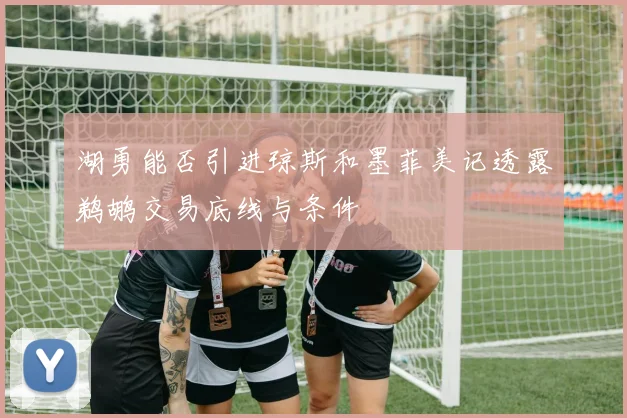 湖勇能否引进琼斯和墨菲美记透露鹈鹕交易底线与条件